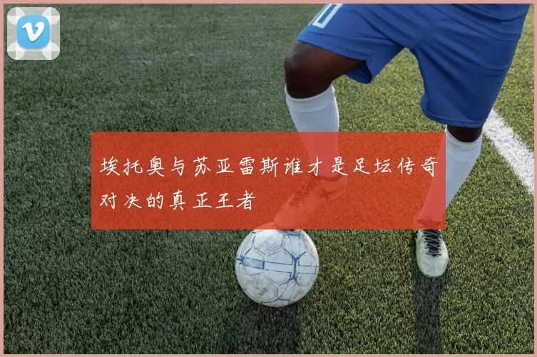 埃托奥与苏亚雷斯谁才是足坛传奇对决的真正王者