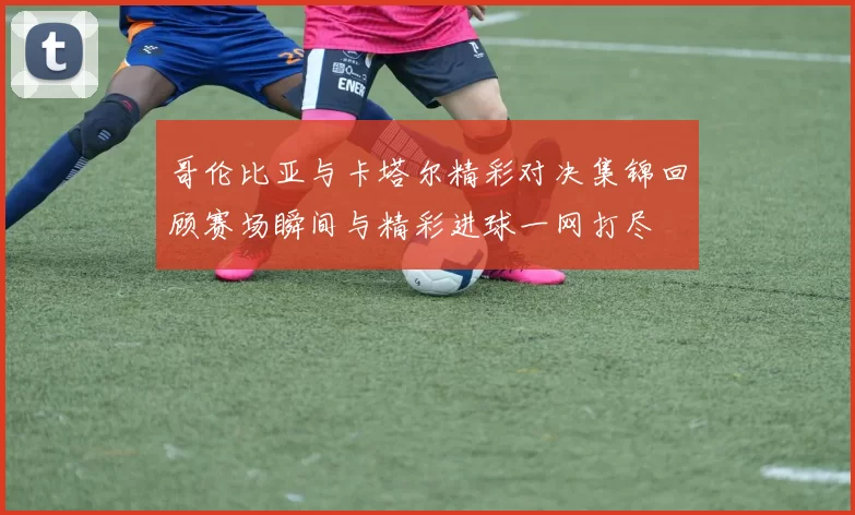 哥伦比亚与卡塔尔精彩对决集锦回顾赛场瞬间与精彩进球一网打尽