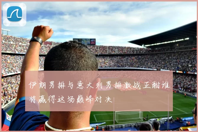 伊朗男排与意大利男排激战正酣谁将赢得这场巅峰对决