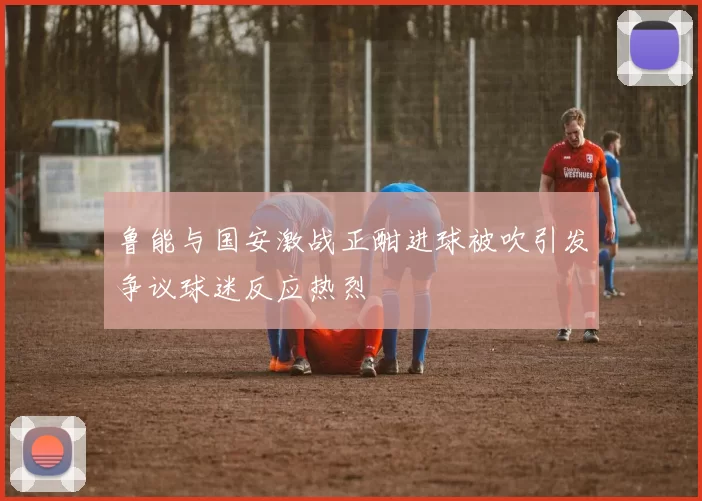 鲁能与国安激战正酣进球被吹引发争议球迷反应热烈