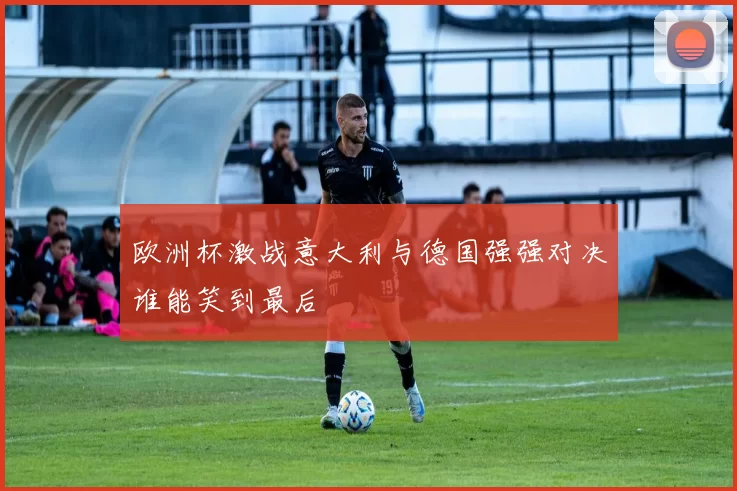 欧洲杯激战意大利与德国强强对决谁能笑到最后