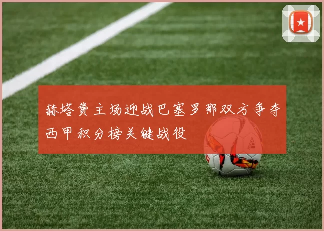 赫塔费主场迎战巴塞罗那双方争夺西甲积分榜关键战役