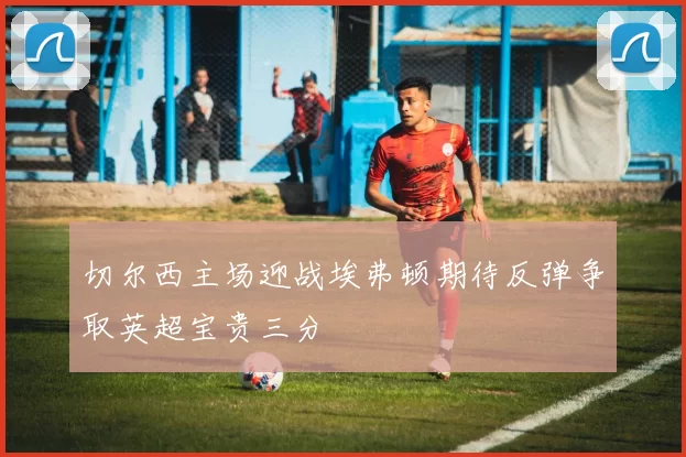 切尔西主场迎战埃弗顿期待反弹争取英超宝贵三分