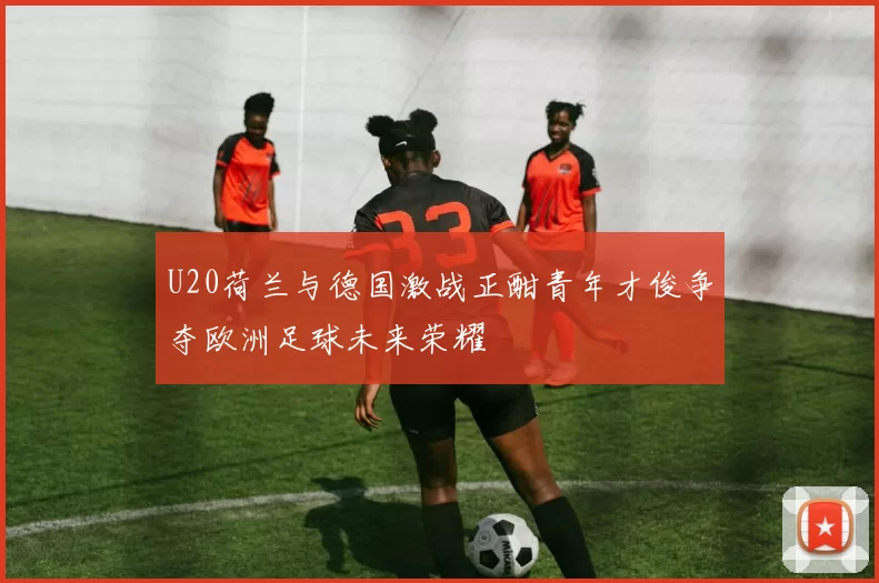 U20荷兰与德国激战正酣青年才俊争夺欧洲足球未来荣耀
