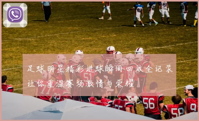 足球明星精彩进球瞬间回放全记录让你重温赛场激情与荣耀