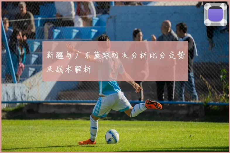 新疆与广东篮球对决分析比分走势及战术解析